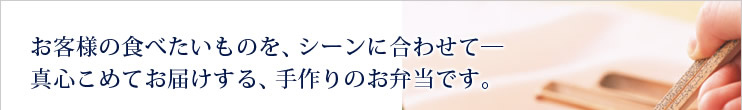 お客様の食べたいものを、シーンに合わせて―真心こめてお届けする、手作りのお弁当です。